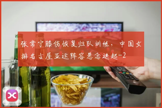 张常宁膝伤恢复归队训练,中国女排名古屋亚运阵容悬念迭起