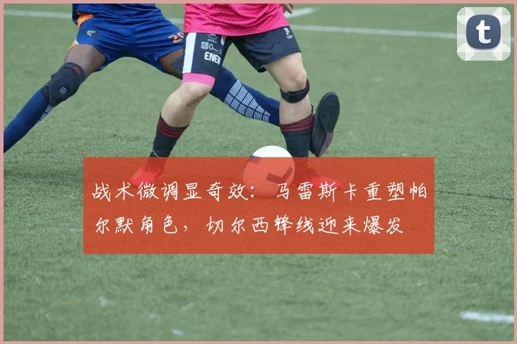 战术微调显奇效：马雷斯卡重塑帕尔默角色，切尔西锋线迎来爆发