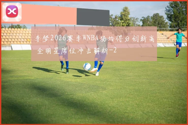 李梦2026赛季WNBA场均得分创新高 全明星席位冲击解析
