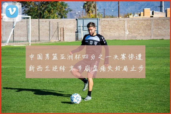 中国男篮亚洲杯四分之一决赛惨遭新西兰逆转 末节崩盘痛失好局止步八强