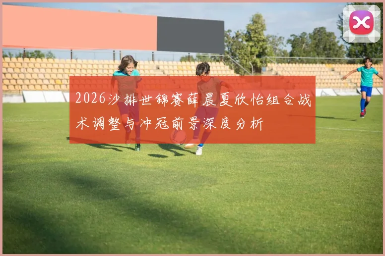 2026沙排世锦赛薛晨夏欣怡组合战术调整与冲冠前景深度分析