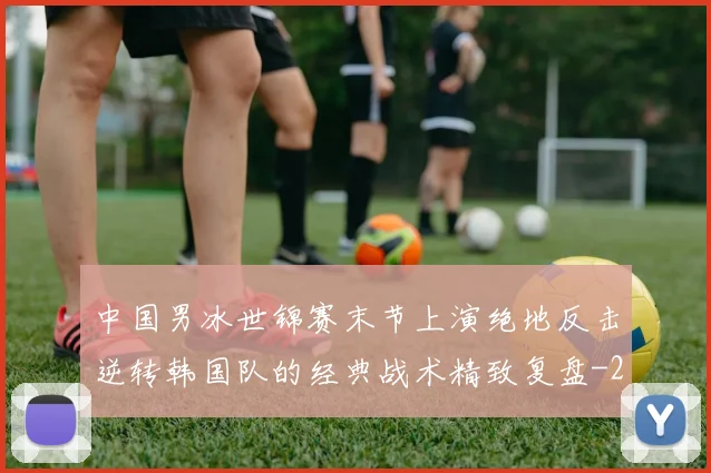 中国男冰世锦赛末节上演绝地反击逆转韩国队的经典战术精致复盘