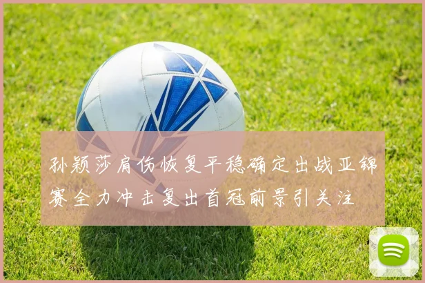 孙颖莎肩伤恢复平稳确定出战亚锦赛全力冲击复出首冠前景引关注