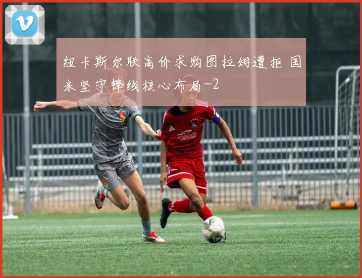 纽卡斯尔联高价求购图拉姆遭拒 国米坚守锋线核心布局