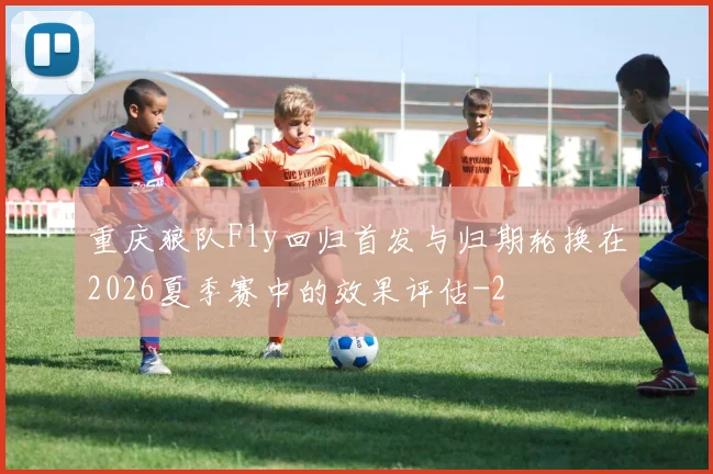 重庆狼队Fly回归首发与归期轮换在2026夏季赛中的效果评估