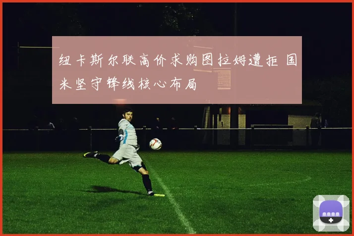 纽卡斯尔联高价求购图拉姆遭拒 国米坚守锋线核心布局