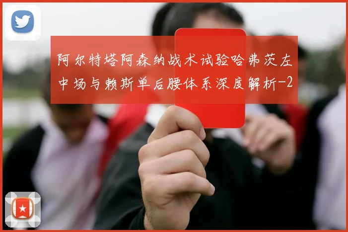 阿尔特塔阿森纳战术试验哈弗茨左中场与赖斯单后腰体系深度解析