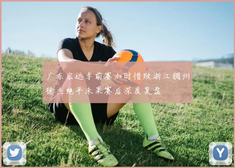 广东宏远季前赛加时惜败浙江稠州徐杰绝平未果赛后深度复盘
