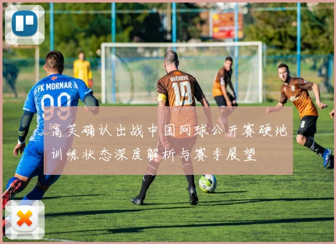 高芙确认出战中国网球公开赛硬地训练状态深度解析与赛季展望