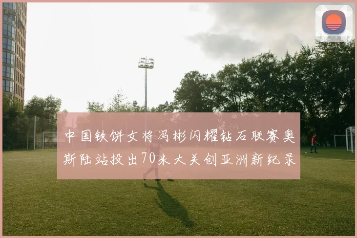 中国铁饼女将冯彬闪耀钻石联赛奥斯陆站投出70米大关创亚洲新纪录