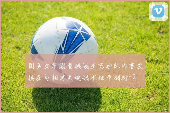 国乒女单蒯曼挑战王艺迪队内赛发接发与相持关键战术细节剖析
