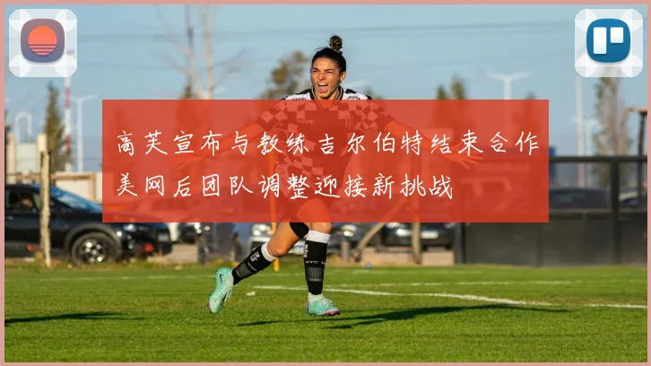 高芙宣布与教练吉尔伯特结束合作美网后团队调整迎接新挑战