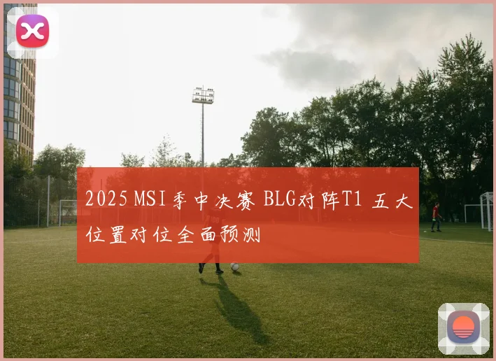 2025 MSI季中决赛 BLG对阵T1 五大位置对位全面预测