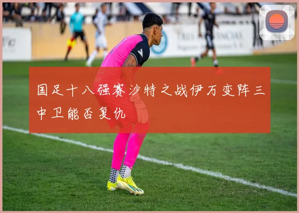国足十八强赛沙特之战伊万变阵三中卫能否复仇