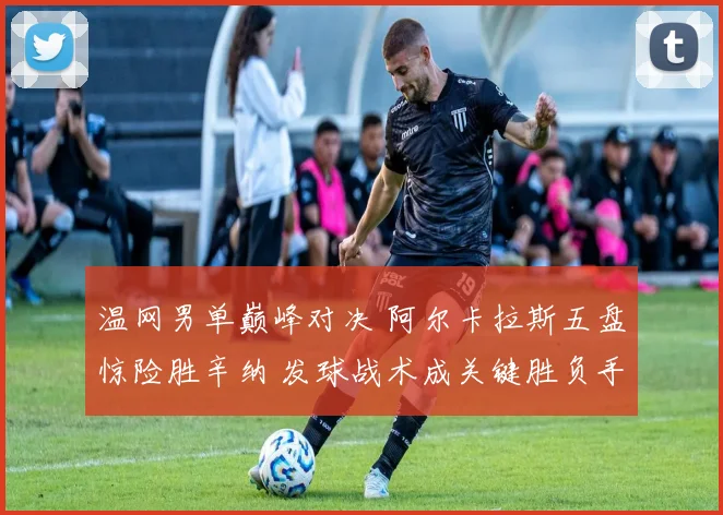温网男单巅峰对决 阿尔卡拉斯五盘惊险胜辛纳 发球战术成关键胜负手