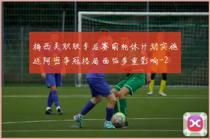 梅西美职联季后赛前轮休计划实施迈阿密争冠格局面临多重影响