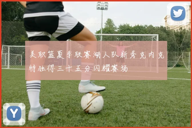 美职篮夏季联赛湖人队新秀克内克特独得三十五分闪耀赛场