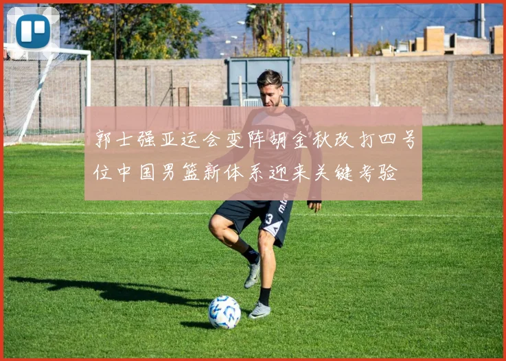 郭士强亚运会变阵胡金秋改打四号位中国男篮新体系迎来关键考验