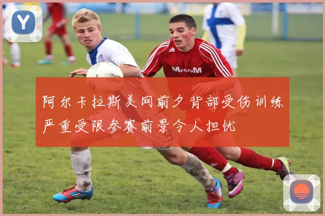 阿尔卡拉斯美网前夕背部受伤训练严重受限参赛前景令人担忧