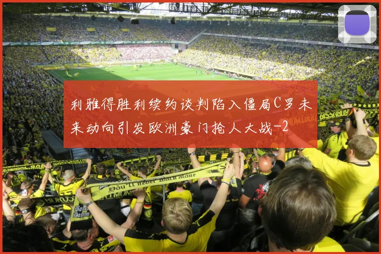 利雅得胜利续约谈判陷入僵局C罗未来动向引发欧洲豪门抢人大战
