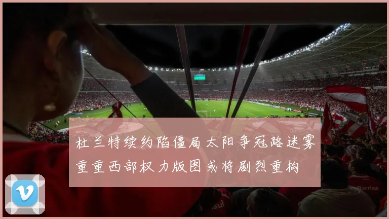 杜兰特续约陷僵局太阳争冠路迷雾重重西部权力版图或将剧烈重构