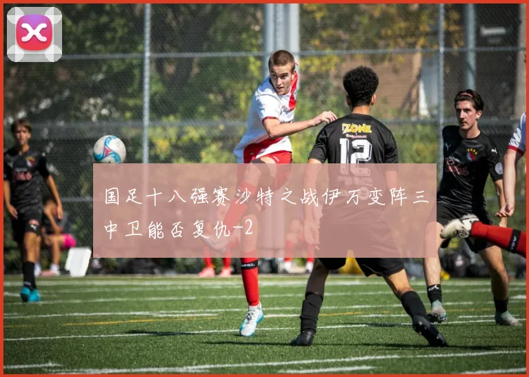 国足十八强赛沙特之战伊万变阵三中卫能否复仇