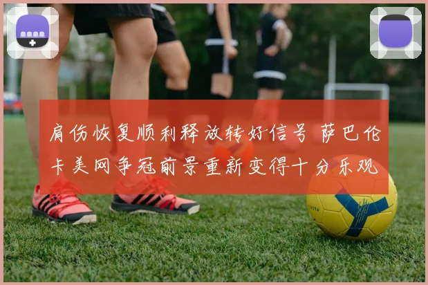 肩伤恢复顺利释放转好信号 萨巴伦卡美网争冠前景重新变得十分乐观