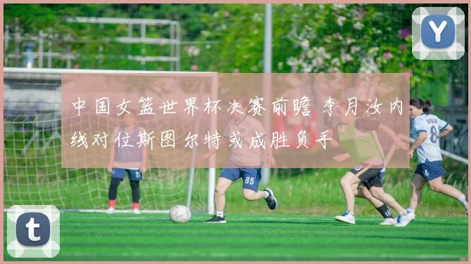 中国女篮世界杯决赛前瞻 李月汝内线对位斯图尔特或成胜负手