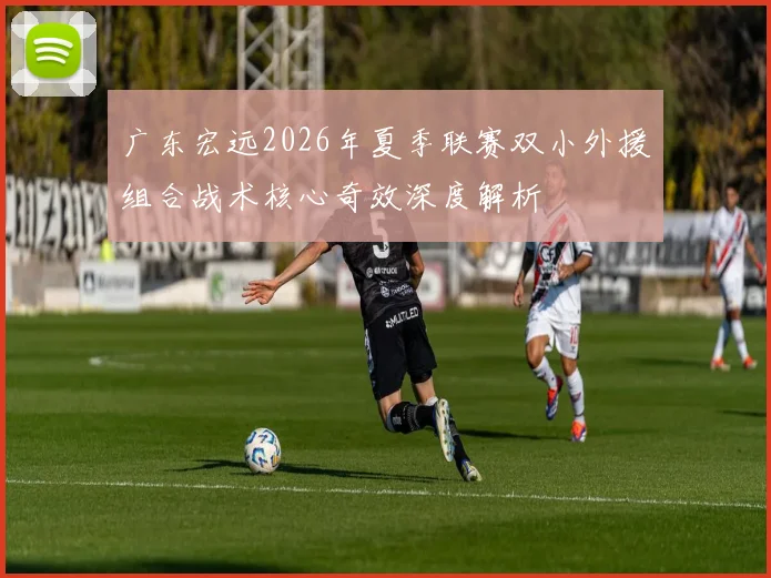 广东宏远2026年夏季联赛双小外援组合战术核心奇效深度解析