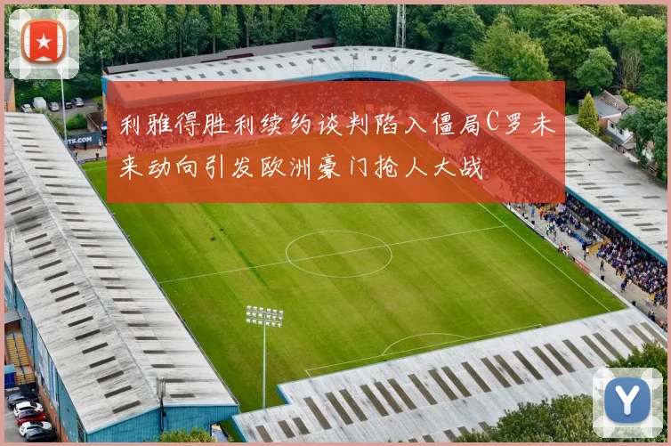 利雅得胜利续约谈判陷入僵局C罗未来动向引发欧洲豪门抢人大战