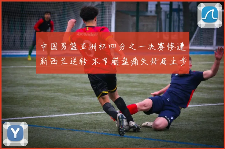 中国男篮亚洲杯四分之一决赛惨遭新西兰逆转 末节崩盘痛失好局止步八强