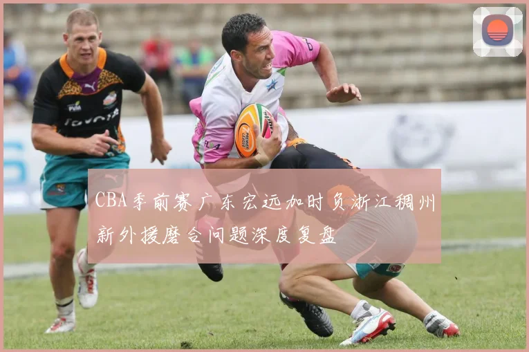 CBA季前赛广东宏远加时负浙江稠州新外援磨合问题深度复盘