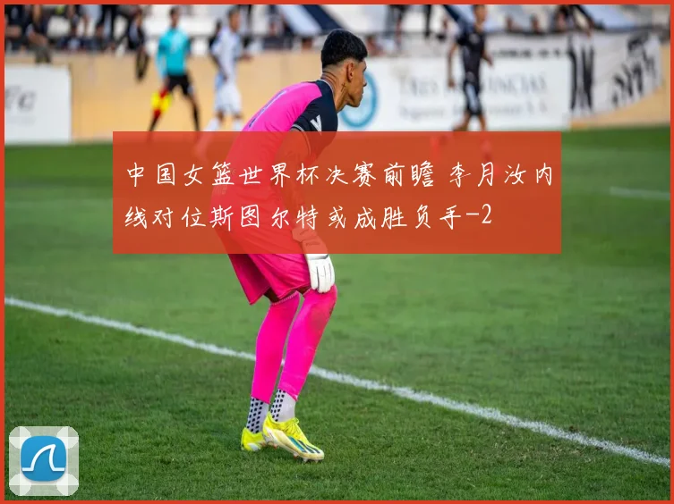 中国女篮世界杯决赛前瞻 李月汝内线对位斯图尔特或成胜负手