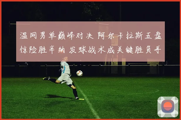 温网男单巅峰对决 阿尔卡拉斯五盘惊险胜辛纳 发球战术成关键胜负手