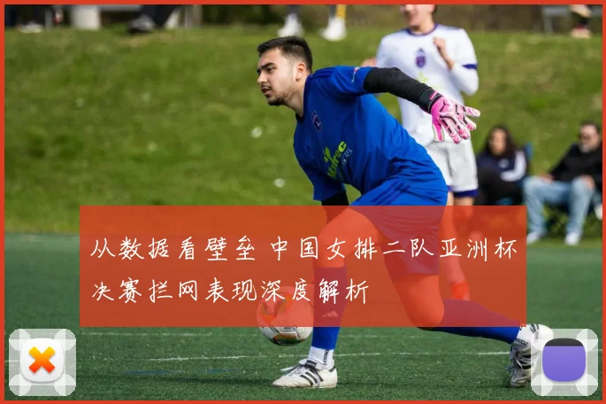 从数据看壁垒 中国女排二队亚洲杯决赛拦网表现深度解析