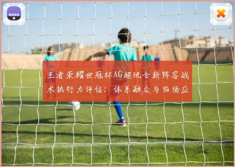 王者荣耀世冠杯AG超玩会新阵容战术执行力评估：体系融合与临场应变