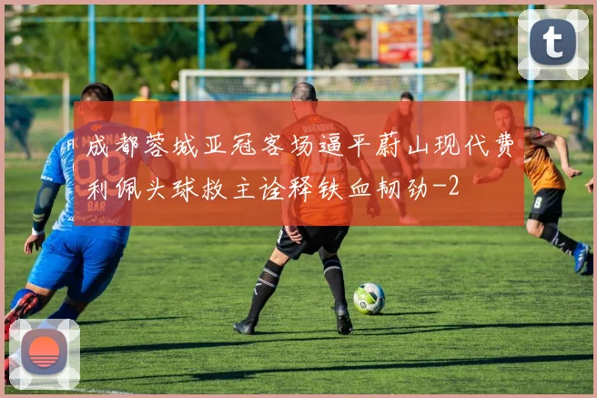 成都蓉城亚冠客场逼平蔚山现代费利佩头球救主诠释铁血韧劲