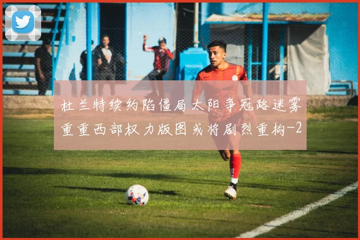 杜兰特续约陷僵局太阳争冠路迷雾重重西部权力版图或将剧烈重构