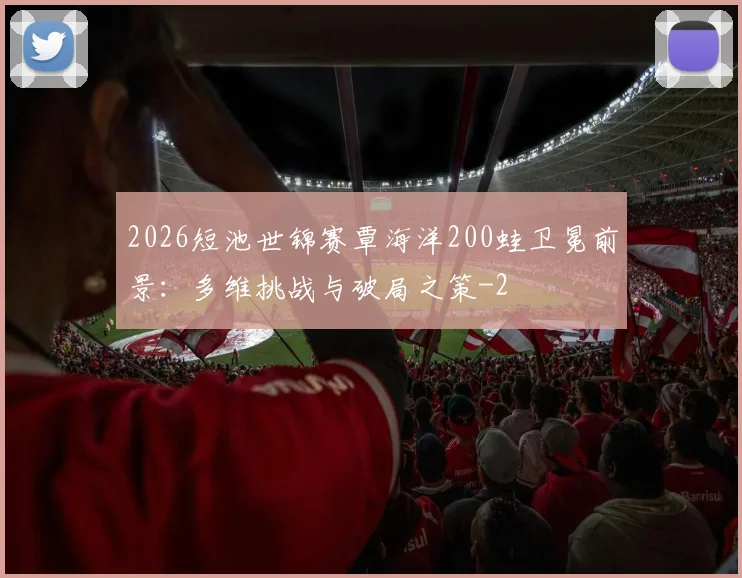 2026短池世锦赛覃海洋200蛙卫冕前景:多维挑战与破局之策