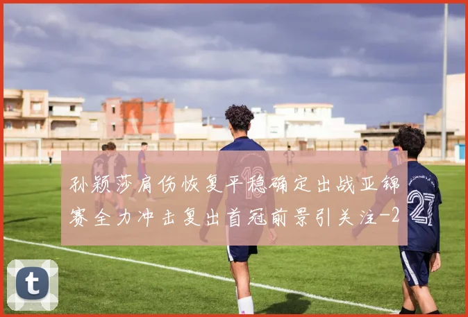 孙颖莎肩伤恢复平稳确定出战亚锦赛全力冲击复出首冠前景引关注