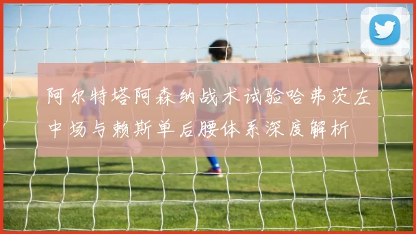 阿尔特塔阿森纳战术试验哈弗茨左中场与赖斯单后腰体系深度解析