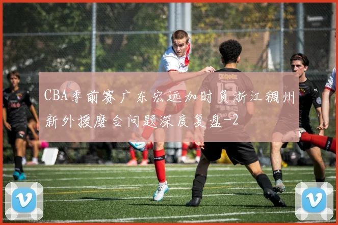 CBA季前赛广东宏远加时负浙江稠州新外援磨合问题深度复盘