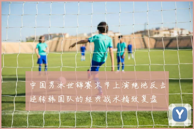 中国男冰世锦赛末节上演绝地反击逆转韩国队的经典战术精致复盘