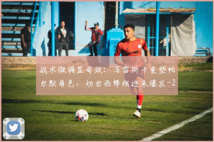 战术微调显奇效:马雷斯卡重塑帕尔默角色,切尔西锋线迎来爆发
