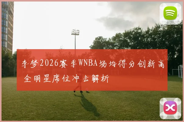 李梦2026赛季WNBA场均得分创新高 全明星席位冲击解析