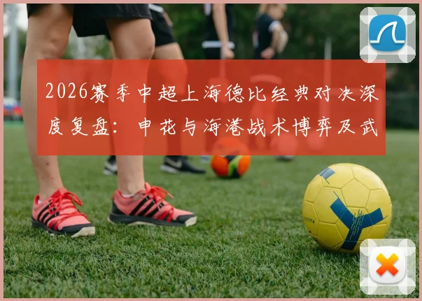 2026赛季中超上海德比经典对决深度复盘：申花与海港战术博弈及武磊关键进球解析