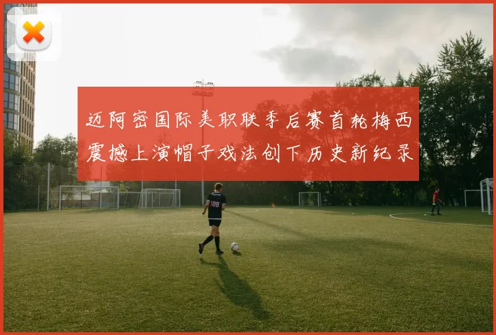 迈阿密国际美职联季后赛首轮梅西震撼上演帽子戏法创下历史新纪录